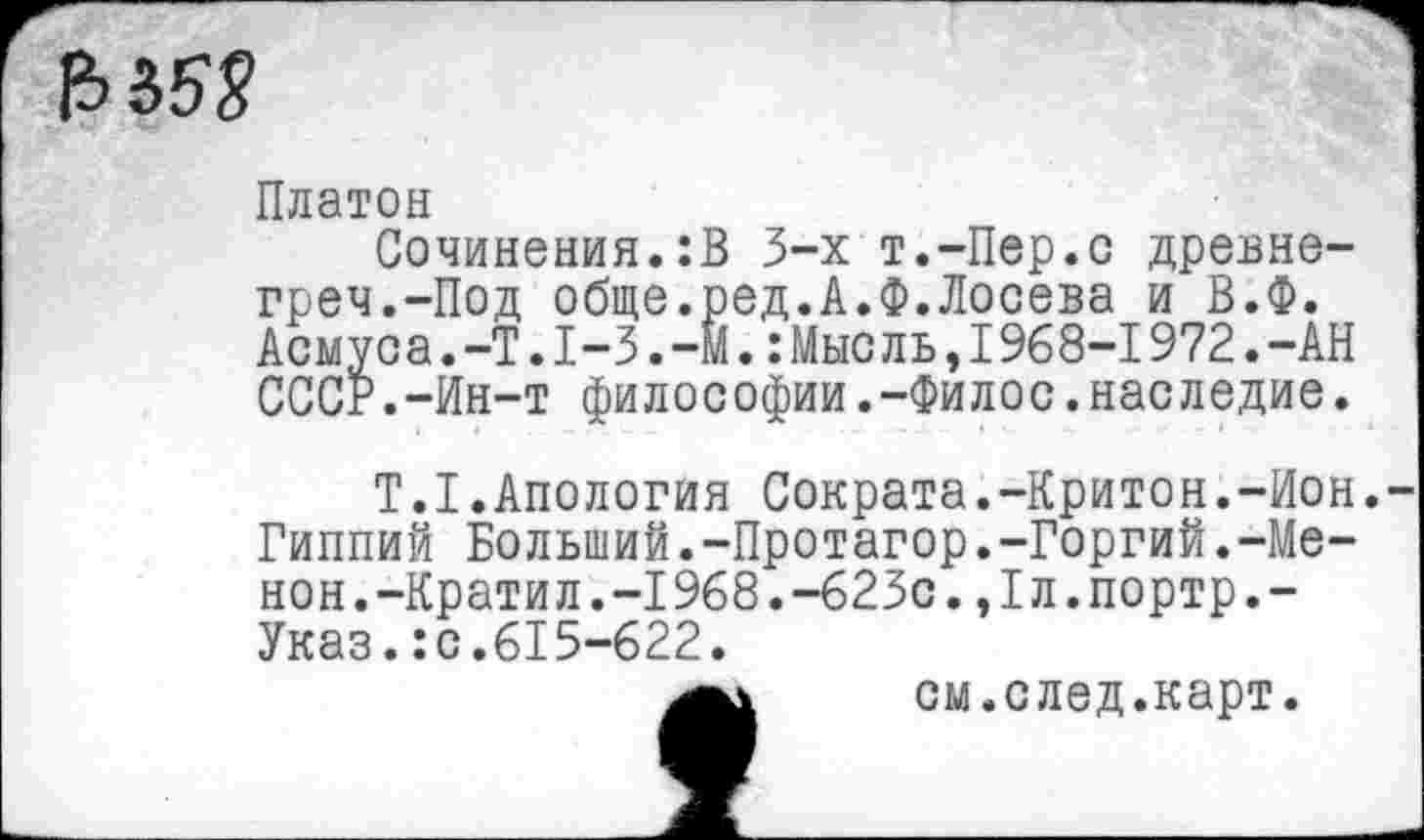 ﻿
Платон
Сочинения.:В 3-х т.-Пер.с древне-греч.-Под обще.ред.А.Ф.Лосева и В.Ф. Асмуса.-Т.1-3.-М.:Мысль,1968-1972.-АН СССР.-Ин-т философии.-Филос.наследие.
Т.1.Апология Сократа.-Критон.-Ион. Гиппий Больший.-Протагор.-Горгий.-Менон. -Крати л. -1968. -623с. ,1л. портр.-Указ.:с.615-622.
см.след.карт.